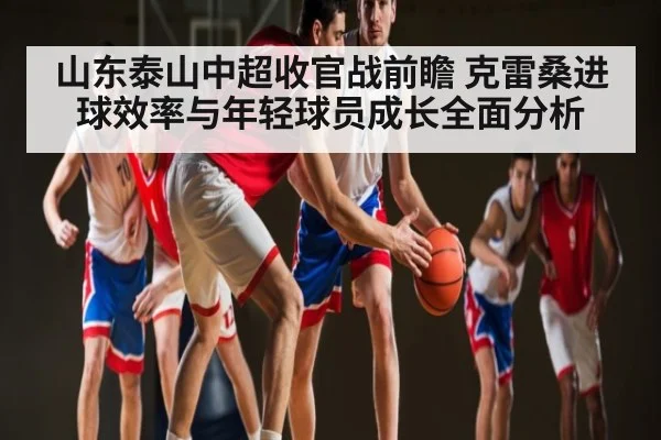 山东泰山中超收官战前瞻 克雷桑进球效率与年轻球员成长全面分析